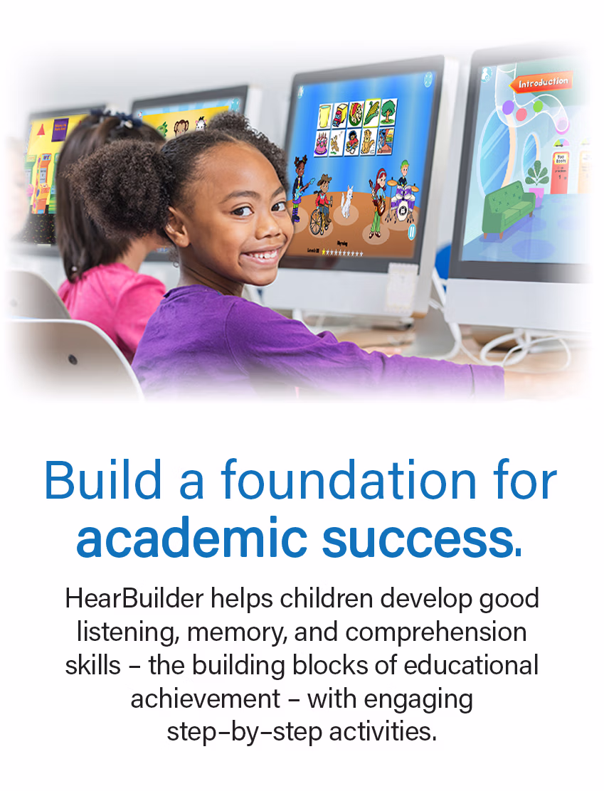 Build a foundation for academic success. HearBuilder helps children develop good listening, memory, and comprehension skills – the building blocks of educational achievement – with engaging, step-by-step activities.